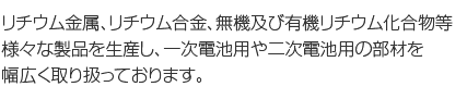 リチウム金属、リチウム合金、無機及び有機リチウム化合物等様々な製品を生産し、一次電池用や二次電池用の部材を幅広く取り扱っております。